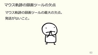 63	
マウス軌跡の録画ツールの⽋点
マウス軌跡の録画ツールの最⼤の⽋点。
発話がないこと。
 