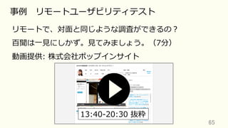 65	
事例 リモートユーザビリティテスト
リモートで、対⾯と同じような調査ができるの？
百聞は⼀⾒にしかず。⾒てみましょう。（7分）
動画提供: 株式会社ポップインサイト
13:40-20:30 抜粋
 