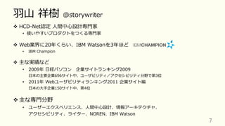 ⽻⼭ 祥樹 @storywriter
v  HCD-Net認定 ⼈間中⼼設計専⾨家
•  使いやすいプロダクトをつくる専⾨家
v  Web業界に20年くらい、IBM Watsonを3年ほど
•  IBM Champion
v  主な実績など
•  2009年 ⽇経パソコン 企業サイトランキング2009
⽇本の主要企業696サイト中、ユーザビリティ／アクセシビリティ分野で第3位
•  2011年 Webユーザビリティランキング2011 企業サイト編
⽇本の⼤⼿企業150サイト中、第4位
v 主な専⾨分野
•  ユーザーエクスペリエンス、⼈間中⼼設計、情報アーキテクチャ、
アクセシビリティ、ライター、NOREN、IBM Watson
7	
 