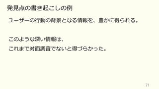 71	
発⾒点の書き起こしの例
ユーザーの⾏動の背景となる情報を、豊かに得られる。
このような深い情報は、
これまで対⾯調査でないと得づらかった。
 
