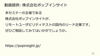 72	
動画提供: 株式会社ポップインサイト
本セミナーの主催である
株式会社ポップインサイトが、
リモートユーザビリティテストの国内のリード企業です。
ぜひご相談してみてはいかがでしょうか。
https://popinsight.jp/
 