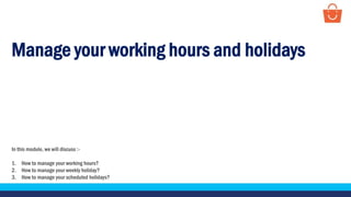 Manage your working hours and holidays
In this module, we will discuss :-
1. How to manage your working hours?
2. How to manage your weekly holiday?
3. How to manage your scheduled holidays?
 