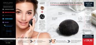 4 5
CUIDADO PERSONAL80
CUIDADO DE LA PIEL64
MAQUILLAJE PROFESIONAL46
 ﻿Esponja Konjac con Carbón
Raíz de konjac 100 % fibra vegetal
natural. Medidas en seco: 5.6 x 5.6 x 2.5
cm.
37552 $ 160.00
VISITA NUESTRO SITIO EN:
En caso de agotarse las existencias de un producto gratis en promoción
de este catálogo,se reemplazará por otro de igual o mayor valor.
Salud es belleza
INGREDIENTES SUSTENTABLES
FÓRMULAS SEGURAS
CREADO EN SUECIA
WELLNESS102
PRECIO POR
INTRODUCCIÓN
MODO DE USO
LA MEJOR
FÓRMULA
REMUEVE EL
MAQUILLAJE CON
FACILIDAD
ÚSALA TAMBIÉN
PARA EXFOLIAR
EL CUERPO
$ 129.90Puntos: 3.35
PARA TODO
TIPO DE PIEL
TIPS:
Usa la esponja sola
o en conjunto con tu
limpiador facial o
corporal.
Enjuágala después
de usarla y cuélgala
en un lugar fresco.
No la exprimas.
O bien, métela en
una bolsa resellable
y guárdala en el
refrigerador.
Desinféctala cada 2
semanas: sumérgela
en agua caliente
unos minutos antes
de enjuagarla.
Remoja la esponja en agua tibia por
unos momentos hasta que se
ablande y se expanda ligeramente.
Aprieta la esponja
suavemente para eliminar el
exceso de agua.
Masajea sobre tu cara y cuello
húmedos, concentrándote en áreas
secas o propensas a imperfecciones.
Enjuaga tu rostro con agua tibia y
seca con una toalla dando ligeros
golpecitos. Luego, aplica tu
crema humectante.
Raíz natural de
Konjac, elimina las
impurezas, y
Carbón, combate
las bacterias de la
piel, absorbe la
grasa y ayuda a
descongestionar los
poros.
(1)
Para fines de este documento se entiende como“Socio”
al Distribuidor Independiente Oriflame.
WWW.ORIFLAME.MX
30 FRAGANCIAS EUROPEAS
ESPONJA KONJAC CON CARBÓN
FÓRMULA
BIODEGRADABLE
FÓRMULA
BIODEGRADABLE
Lo último en limpieza facial para consentir a tu piel
NUEVA
ESPONJA
LIMPIADORA
 