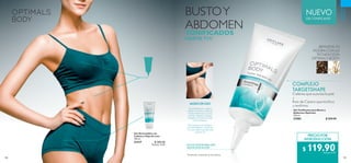 100 101
 ﻿Gel Anticelulitis con
Cafeína y Hoja de Loto
150 ml
31317 $ 300.00
Puntos: 15.47
NUEVO
GEL TONIFICANTE
CUIDADO
PERSONAL
PRECIO POR
INTRODUCCIÓN
$ 119.90Puntos: 6.18
BUSTOY
ABDOMEN
TONIFICADOS
HASTA 71%*
COMPLEJO
TARGETSHAPE
Cafeína que suaviza la piel.
+
Raíz de Cípero que tonifica
y reafirma.
MODO DE USO
De preferencia, aplica
sobre el vientre y el busto
en las mañanas y en las
noches, dando un ligero
masaje en forma circular
con tus manos.
Para mejores resultados,
recomendamos combinar
con una dieta equilibrada
y ejercicio.
¡RENUEVA TU
FIGURA CON LA
TECNOLOGÍA
OPTIMALS BODY!
FOCALIZADOR PARA UNA
MEJOR APLICACIÓN
*Prueba de consumidor en 66 mujeres.
 ﻿Gel Tonificante para Busto y
Abdomen Optimals
125 ml
31983 $ 200.00
 