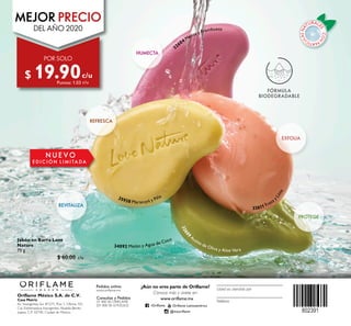 CON
PARTÍC
ULASNA
TURALE
S·
FÓRMULA
BIODEGRADABLE
Teléfono
Usted es atendido por
Pedidos online:
www.oriflame.mx
Oriflame México S.A. de C.V.
Casa Matriz
Av. Insurgentes Sur #1271, Piso 1, Oficina 101,
Col. Extremadura Insurgentes, Alcaldía Benito
Juárez, C.P. 03740, Ciudad de México.
¿Aún no eres parte de Oriflame?
Conoce más y únete en:
Consultas y Pedidos
01 800 00 ORIFLAME
(01 800 00 67435263)
www.oriflame.mx
/Oriflame Oriflame Latinoamérica
@mxoriflame
32604 Menta y Frambuesa
32611 Fresa y
Lima
35938 Maracuyá y Piña
32609
Aceite de Oliva y Aloe Vera
34092 Melón y Agua de Coco
REFRESCA
HUMECTA
REVITALIZA
PROTEGE
EXFOLIA
 ﻿Jabón en Barra Love
Nature
75 g
 $ 60.00 c/u
N U E V O
E D I C I Ó N L I M I TA DA
POR SOLO
MEJOR PRECIO
DEL AÑO 2020
$ 19.90Puntos: 1.03
c/u
c/u
 