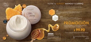 14 15
PROMOCIÓNLLEVA UNA CREMA NUTRITIVA PARA MANOS Y
CUERPO MILK  HONEY A SOLO:
Por la compra de cada producto de este catálogo.
EXTRACTOS
ORGÁNICOS
NUTRE  SUAVIZA MANOS Y CUERPO
MIEL
Rica en azúcar y vitaminas, minerales y ácido fólico. Revitaliza la
superficie de la piel dejándola suave, hidratada, radiante y
saludable.
LECHE
Beneficiosa por su alto contenido en vitaminas
acondicionadoras, minerales y proteínas que potencian
la suavidad de la piel.
D o s m a r a v i l l o s o s i n g r e d i e n t e s s e c o m b i n a n p a r a
d a r l e a t u p i e l u n a e x t r a o r d i n a r i a h u m e c t a c i ó n q u e
p e r d u r a h a s t a p o r 2 4 h o r a s * .
ÉXITO
DE
VENTAS
Adoro la suavidad y delicioso aroma que
deja en mi piel esta crema. Mi hija tiene la
piel seca y este producto ha ayudado a
hidratarla.
— Aitana Dueñas
TU OPINIÓN
 ﻿Crema Nutritiva para Manos y Cuerpo Milk  Honey
250 ml
31602 $ 220.00
Puntos: 11.35
*Prueba instrumental.
 ﻿$  99.90Puntos: 5.15
 