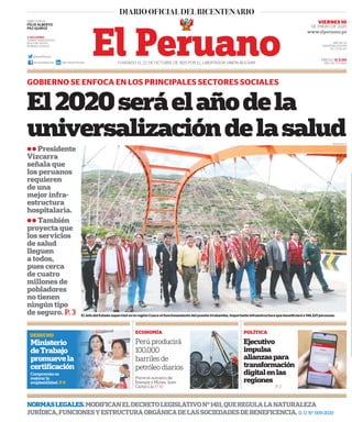 El2020seráelañodela
universalizacióndelasalud
ll Presidente
Vizcarra
señala que
los peruanos
requieren
de una
mejor infra-
estructura
hospitalaria.
ll También
proyecta que
los servicios
de salud
lleguen
a todos,
pues cerca
de cuatro
millones de
pobladores
no tienen
ningún tipo
de seguro. P. 3
GOBIERNO SE ENFOCA EN LOS PRINCIPALES SECTORES SOCIALES
PRECIO: S/ 2.00
AÑO: 194 / Nº 26511FUNDADO EL 22 DE OCTUBRE DE 1825 POR EL LIBERTADOR SIMÓN BOLÍVAR
VIERNES 10
DE ENERO DE 2020
NORMASLEGALES.MODIFICANELDECRETOLEGISLATIVON°1411,QUEREGULALANATURALEZA
JURÍDICA,FUNCIONESYESTRUCTURAORGÁNICADELASSOCIEDADESDEBENEFICENCIA. D. U. N° 009-2020
El Jefe del Estado supervisó en la región Cusco el funcionamiento del puente Urubamba, importante infraestructura que beneficiará a 146,521 personas.
3 SECCIONES
CUERPO PERIODÍSTICO
BOLETÍN OFICIAL
NORMAS LEGALES
DIRECTOR (e):
FÉLIX ALBERTO
PAZ QUIROZ
@DiarioElPeruano
diariooficialelperuano Diario Oficial El Peruano
ECONOMÍA POLÍTICA
Perú producirá
100,000
barriles de
petróleo diarios
Ejecutivo
impulsa
alianzaspara
transformación
digitalenlas
regionesPrevé el ministro de
Energía y Minas, Juan
Carlos Liu. P. 10 P. 2
PRESIDENCIA
AÑO DE LA
UNIVERSALIZACIÓN
DE LA SALUD
DERECHO
Ministerio
deTrabajo
promuevela
certificación
Compromiso es
mejorar la
empleabilidad. P.6
 