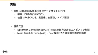 実験
• 実験にはSaliency検出向けのデータセットを利用
• 学習：DUT-S (10,533枚)
• 検証：PASCAL-S、黒画像、白画像、ノイズ画像
• 評価尺度
• Spearman Correlation (SPC)：PosENet出力と真値のスピアマン相関
• Mean Absolute Error (MAE)：PosENet出力と真値の平均絶対誤差
10
 