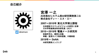 自己紹介
2
@kzykmyzw
宮澤 一之
AI本部AIシステム部AI研究開発第二G
株式会社ディー・エヌ・エー
2007〜2010年 東北大学博士課程
2010〜2019年 電機メーカ研究所
2019年〜 DeNA
生体認証やステレオビジョンの研究に従事
日本学術振興会特別研究員（DC1）
映像符号化、標準化活動
車載・監視カメラ物体認識、外観検査
AI研究開発エンジニア
 