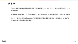 まとめ
• CNNは学習の過程で画像の絶対位置の情報を隠にエンコードしているのではないかという
仮説を検証
• 学習済みCNNの特徴マップから極めてシンプルなCNNで位置情報が抽出できることを実証
• CNNで一般的に使われるpaddingが位置情報の学習に重要であることを指摘し、さまざま
な実験によりその妥当性を確認
22
 