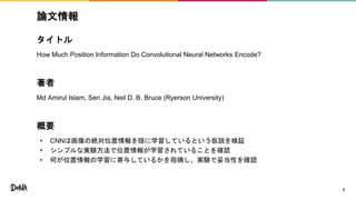 論文情報
タイトル
How Much Position Information Do Convolutional Neural Networks Encode?
著者
Md Amirul Islam, Sen Jia, Neil D. B. Bruce (Ryerson University)
概要
• CNNは画像の絶対位置情報を隠に学習しているという仮説を検証
• シンプルな実験方法で位置情報が学習されていることを確認
• 何が位置情報の学習に寄与しているかを指摘し、実験で妥当性を確認
3
 
