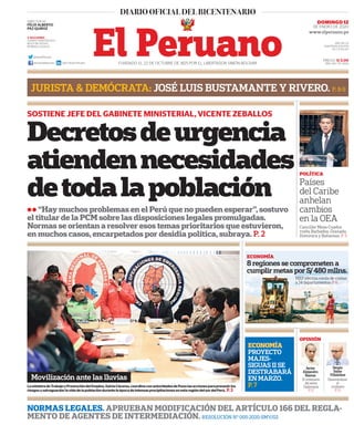 Decretosdeurgencia
atiendennecesidades
detodalapoblación
ll “Hay muchos problemas en el Perú que no pueden esperar”, sostuvo
el titular de la PCM sobre las disposiciones legales promulgadas.
Normas se orientan a resolver esos temas prioritarios que estuvieron,
en muchos casos, encarpetados por desidia política, subraya. P. 2
SOSTIENE JEFE DEL GABINETE MINISTERIAL, VICENTE ZEBALLOS
PRECIO: S/ 2.00
AÑO: 194 / Nº 26513FUNDADO EL 22 DE OCTUBRE DE 1825 POR EL LIBERTADOR SIMÓN BOLÍVAR
DOMINGO 12
DE ENERO DE 2020
NORMAS LEGALES. APRUEBAN MODIFICACIÓN DEL ARTÍCULO 166 DEL REGLA-
MENTO DE AGENTES DE INTERMEDIACIÓN. RESOLUCIÓN N° 005-2020-SMV/02
3 SECCIONES
CUERPO PERIODÍSTICO
BOLETÍN OFICIAL
NORMAS LEGALES
DIRECTOR (e):
FÉLIX ALBERTO
PAZ QUIROZ
@DiarioElPeruano
diariooficialelperuano Diario Oficial El Peruano
AÑO DE LA
UNIVERSALIZACIÓN
DE LA SALUD
LaministradeTrabajoyPromocióndelEmpleo,SylviaCáceres,coordinaconautoridadesdePunolasaccionesparaprevenirlos
riesgosysalvaguardarlavidadelapoblacióndurantelaépocadeintensasprecipitacionesenestaregióndelsurdelPerú. P.3
JURISTA & DEMÓCRATA: JOSÉ LUIS BUSTAMANTE Y RIVERO. P. 8-9
ECONOMÍA
PROYECTO
MAJES-
SIGUAS II SE
DESTRABARÁ
EN MARZO.
P. 7
Movilización ante las lluvias
ECONOMÍA
8 regiones se comprometen a
cumplir metas por S/480 mllns.
MEF efectúa ronda de visitas
a 24 departamentos. P. 6
OPINIÓN
Javier
Alejandro
Ramos
Sergio
Salas
Villalobos
Elcentenario
delseñor
Diplomacia
P.12
Descentralizar
el
criollismo
P.13
POLÍTICA
Países
del Caribe
anhelan
cambios
en la OEA
Canciller Meza-Cuadra
visita Barbados, Granada,
Dominica y Bahamas. P. 3
 