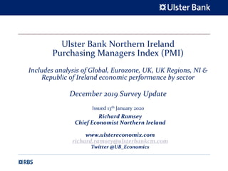 Ulster Bank Northern Ireland
Purchasing Managers Index (PMI)
Includes analysis of Global, Eurozone, UK, UK Regions, NI &
Republic of Ireland economic performance by sector
December 2019 Survey Update
Issued 13th January 2020
Richard Ramsey
Chief Economist Northern Ireland
www.ulstereconomix.com
richard.ramsey@ulsterbankcm.com
Twitter @UB_Economics
 