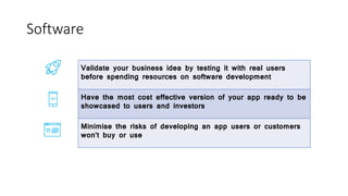 Software
Validate your business idea by testing it with real users
before spending resources on software development
Have the most cost effective version of your app ready to be
showcased to users and investors
Minimise the risks of developing an app users or customers
won’t buy or use
 