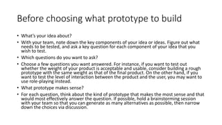 Before choosing what prototype to build
• What’s your idea about?
• With your team, note down the key components of your idea or ideas. Figure out what
needs to be tested, and ask a key question for each component of your idea that you
wish to test.
• Which questions do you want to ask?
• Choose a few questions you want answered. For instance, if you want to test out
whether the weight of your product is acceptable and usable, consider building a rough
prototype with the same weight as that of the final product. On the other hand, if you
want to test the level of interaction between the product and the user, you may want to
use role-playing instead.
• What prototype makes sense?
• For each question, think about the kind of prototype that makes the most sense and that
would most effectively answer the question. If possible, hold a brainstorming session
with your team so that you can generate as many alternatives as possible, then narrow
down the choices via discussion.
 