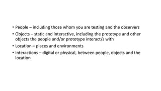 • People – including those whom you are testing and the observers
• Objects – static and interactive, including the prototype and other
objects the people and/or prototype interact/s with
• Location – places and environments
• Interactions – digital or physical, between people, objects and the
location
 