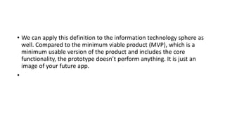 • We can apply this definition to the information technology sphere as
well. Compared to the minimum viable product (MVP), which is a
minimum usable version of the product and includes the core
functionality, the prototype doesn’t perform anything. It is just an
image of your future app.
•
 