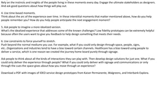 Rely on the instincts and insights of the people living in these moments every day. Engage the ultimate stakeholders as designers.
And ask good questions about how things will play out.
4. Use time-based moments.
Think about the arc of the experience over time. In these interstitial moments that matter mentioned above, how do you help
people remember you? How do you help people anticipate the next engagement moment?
5. Ask people to imagine a more idealized version.
What’s the idealized experience that addresses some of the known challenges? Low fidelity prototypes can be extremely helpful
because often the users want to give you feedback to help design something that meets their needs.
6. Use constraints to force yourself to stretch.
Push beyond the normal mediums you use. For example, what if you could only design through space, people, signs,
etc…Organizations and industries tend to have a bias toward certain channels. Healthcare has a bias toward using people to
deliver a service, which is one reason we created the journey home board purely through signage.
Ask people to think about all the kinds of interactions they can play with. Then develop design solutions for just one. What if you
could only deliver the experience through people? What if you could only deliver with signage and communications or only
through the cues the space gives about how you move through an experience?
Download a PDF with images of IDEO service design prototypes from Kaiser Permanente, Walgreens, and Interbank Explora.
 