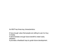 An MVP has three key characteristics:
It has enough value that people are willing to use it or buy
it initially.
It demonstrates enough future benefit to retain early
adopters.
It provides a feedback loop to guide future development.
 