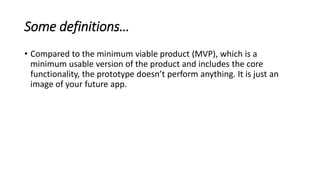 Some definitions…
• Compared to the minimum viable product (MVP), which is a
minimum usable version of the product and includes the core
functionality, the prototype doesn’t perform anything. It is just an
image of your future app.
 