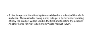 • A pilot is a productionalized system available for a subset of the whole
audience. The reason for doing a pilot is to get a better understanding
of how the product will be used in the field and to refine the product.
Another name for Pilot is Minimum Viable Product (MVP).
 