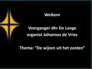 Welkom
Voorganger dhr De Lange
organist Johannes de Vries
Thema: “De wijzen uit het oosten”
 