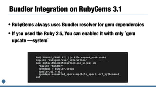 Bundler Integration on RubyGems 3.1
• RubyGems always uses Bundler resolver for gem dependencies
• If you used the Ruby 2.5, You can enabled it with only `gem
update —system`
ENV["BUNDLE_GEMFILE"] ||= File.expand_path(path)
require 'rubygems/user_interaction'
Gem::DefaultUserInteraction.use_ui(ui) do
require "bundler"
@gemdeps = Bundler.setup
Bundler.ui = nil
@gemdeps.requested_specs.map(&:to_spec).sort_by(&:name)
end
 
