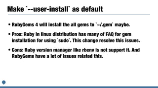 Make `--user-install` as default
• RubyGems 4 will install the all gems to `~/.gem` maybe.
• Pros: Ruby in linux distribution has many of FAQ for gem
installation for using `sudo`. This change resolve this issues.
• Cons: Ruby version manager like rbenv is not support it. And
RubyGems have a lot of issues related this.
 