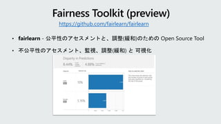 • fairlearn - 公平性のアセスメントと、調整(緩和)のための Open Source Tool
• 不公平性のアセスメント、監視、調整(緩和) と 可視化
https://github.com/fairlearn/fairlearn
 