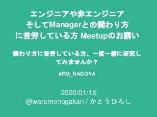 エンジニアや非エンジニア
そしてManagerとの関わり方
に苦労している方 Meetupのお誘い
関わり方に苦労している方、一度一緒に研究し
てみませんか？
#EM_NAGOYA
2020/01/18
@warumonogakari / かとうひろし
 
