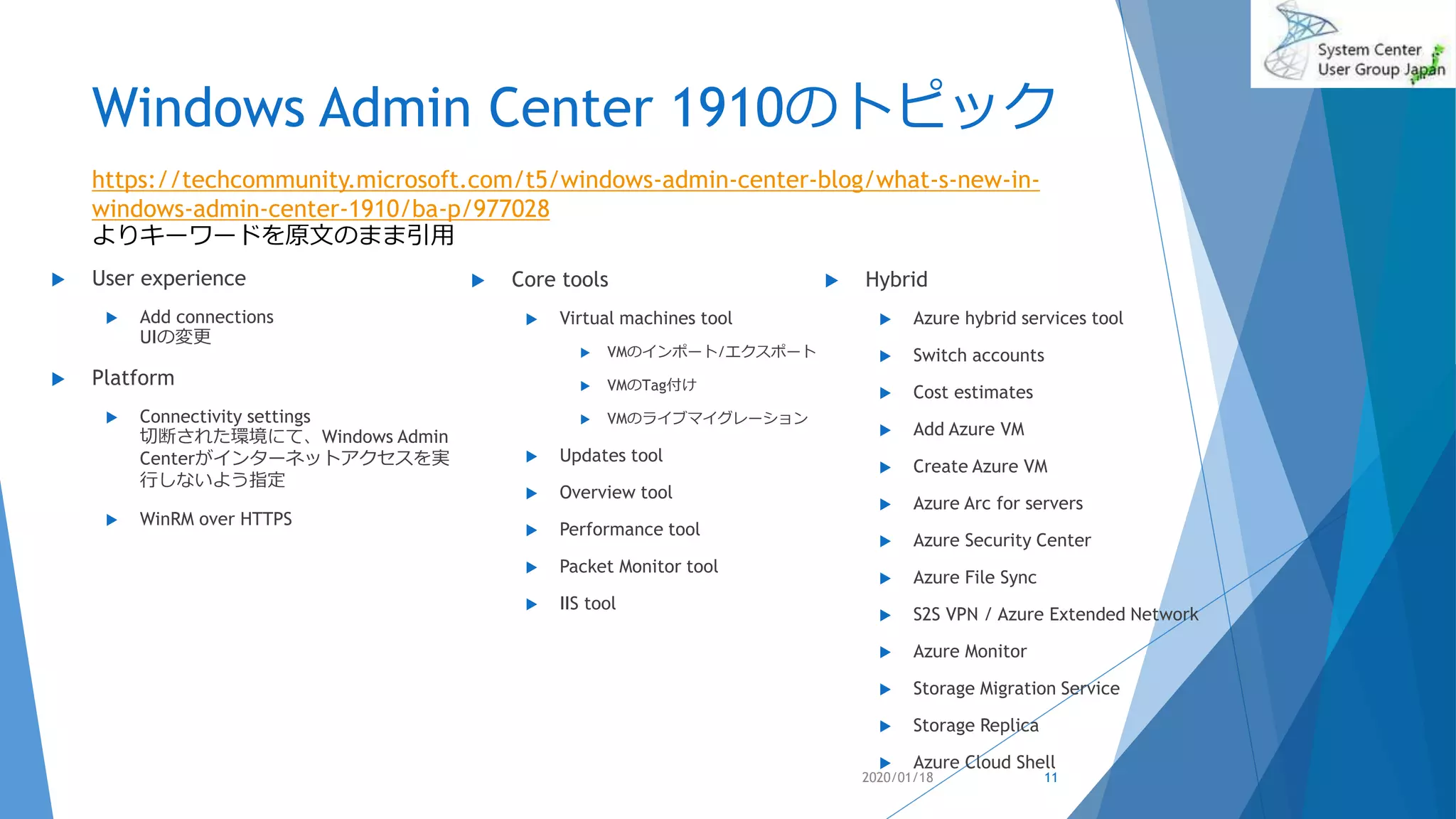 Windows Admin Center 1910のトピック
 User experience
 Add connections
UIの変更
 Platform
 Connectivity settings
切断された環境にて、Windows Admin
Centerがインターネットアクセスを実
行しないよう指定
 WinRM over HTTPS
 Hybrid
 Azure hybrid services tool
 Switch accounts
 Cost estimates
 Add Azure VM
 Create Azure VM
 Azure Arc for servers
 Azure Security Center
 Azure File Sync
 S2S VPN / Azure Extended Network
 Azure Monitor
 Storage Migration Service
 Storage Replica
 Azure Cloud Shell
2020/01/18
https://techcommunity.microsoft.com/t5/windows-admin-center-blog/what-s-new-in-
windows-admin-center-1910/ba-p/977028
よりキーワードを原文のまま引用
11
 Core tools
 Virtual machines tool
 VMのインポート/エクスポート
 VMのTag付け
 VMのライブマイグレーション
 Updates tool
 Overview tool
 Performance tool
 Packet Monitor tool
 IIS tool
 