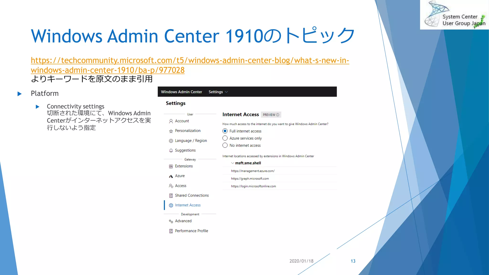 Windows Admin Center 1910のトピック
 Platform
 Connectivity settings
切断された環境にて、Windows Admin
Centerがインターネットアクセスを実
行しないよう指定
2020/01/18
https://techcommunity.microsoft.com/t5/windows-admin-center-blog/what-s-new-in-
windows-admin-center-1910/ba-p/977028
よりキーワードを原文のまま引用
13
 