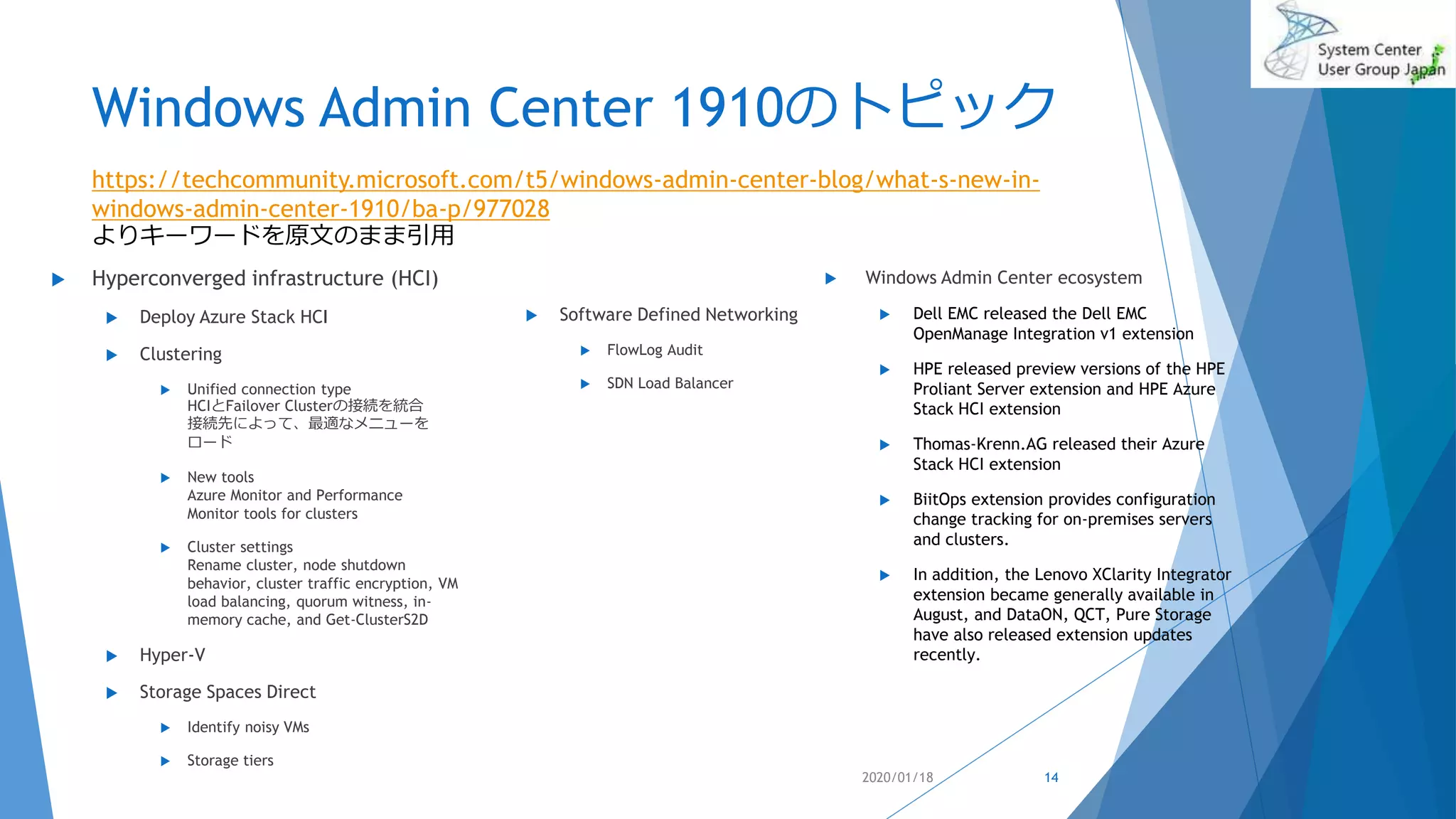 Windows Admin Center 1910のトピック
 Hyperconverged infrastructure (HCI)
 Deploy Azure Stack HCI
 Clustering
 Unified connection type
HCIとFailover Clusterの接続を統合
接続先によって、最適なメニューを
ロード
 New tools
Azure Monitor and Performance
Monitor tools for clusters
 Cluster settings
Rename cluster, node shutdown
behavior, cluster traffic encryption, VM
load balancing, quorum witness, in-
memory cache, and Get-ClusterS2D
 Hyper-V
 Storage Spaces Direct
 Identify noisy VMs
 Storage tiers
 Windows Admin Center ecosystem
 Dell EMC released the Dell EMC
OpenManage Integration v1 extension
 HPE released preview versions of the HPE
Proliant Server extension and HPE Azure
Stack HCI extension
 Thomas-Krenn.AG released their Azure
Stack HCI extension
 BiitOps extension provides configuration
change tracking for on-premises servers
and clusters.
 In addition, the Lenovo XClarity Integrator
extension became generally available in
August, and DataON, QCT, Pure Storage
have also released extension updates
recently.
2020/01/18
https://techcommunity.microsoft.com/t5/windows-admin-center-blog/what-s-new-in-
windows-admin-center-1910/ba-p/977028
よりキーワードを原文のまま引用
14
 Software Defined Networking
 FlowLog Audit
 SDN Load Balancer
 
