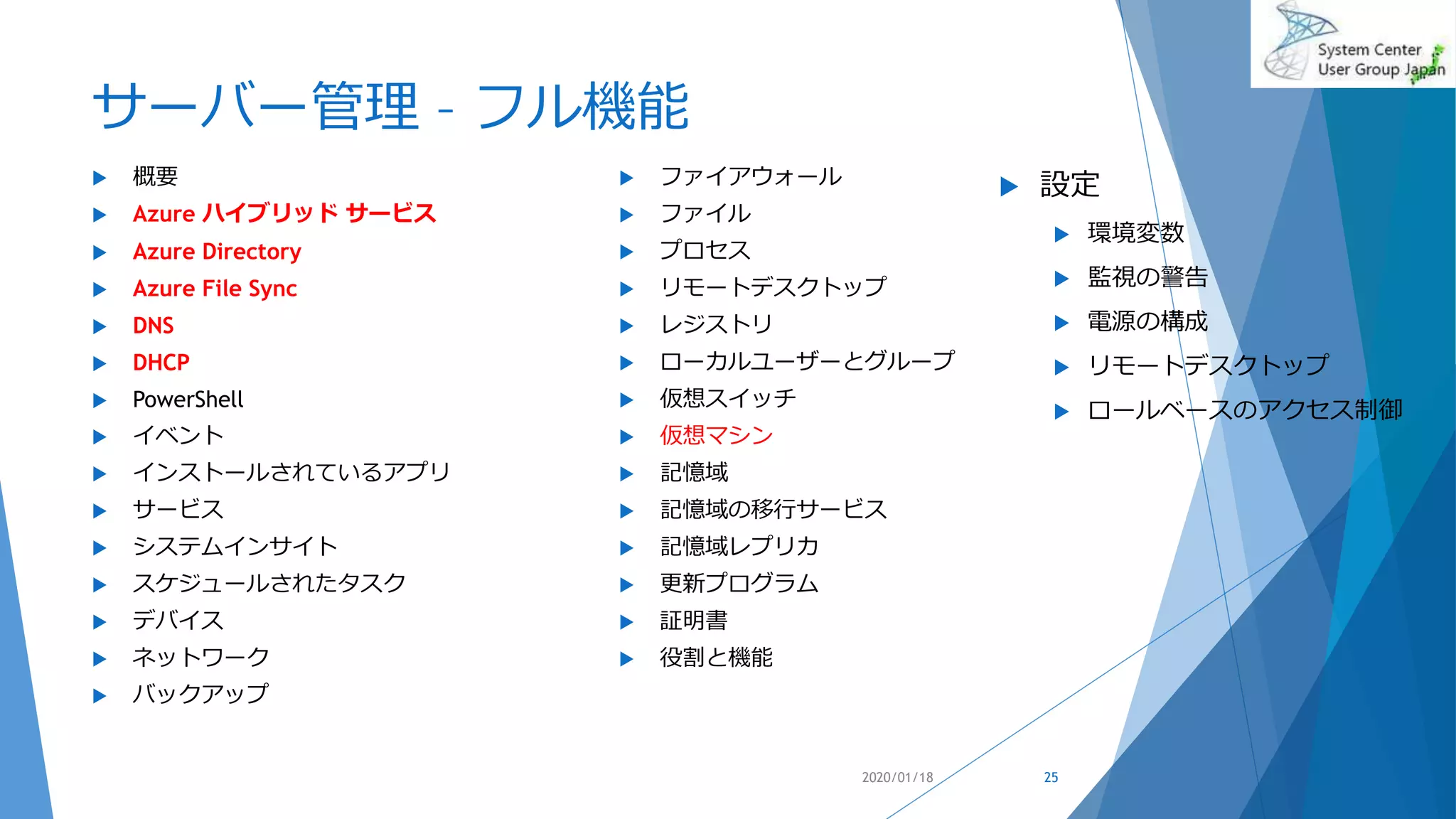 サーバー管理 – フル機能
 概要
 Azure ハイブリッド サービス
 Azure Directory
 Azure File Sync
 DNS
 DHCP
 PowerShell
 イベント
 インストールされているアプリ
 サービス
 システムインサイト
 スケジュールされたタスク
 デバイス
 ネットワーク
 バックアップ
 ファイアウォール
 ファイル
 プロセス
 リモートデスクトップ
 レジストリ
 ローカルユーザーとグループ
 仮想スイッチ
 仮想マシン
 記憶域
 記憶域の移行サービス
 記憶域レプリカ
 更新プログラム
 証明書
 役割と機能
2020/01/18 25
 設定
 環境変数
 監視の警告
 電源の構成
 リモートデスクトップ
 ロールベースのアクセス制御
 