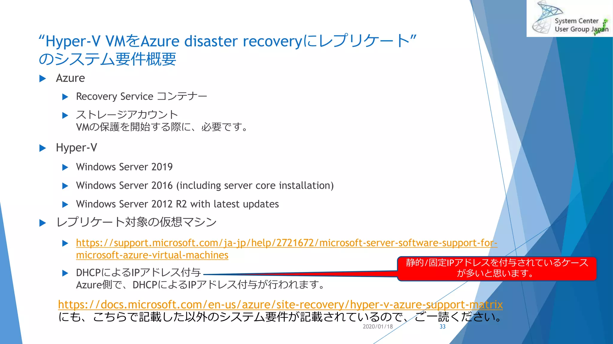 “Hyper-V VMをAzure disaster recoveryにレプリケート”
のシステム要件概要
 Azure
 Recovery Service コンテナー
 ストレージアカウント
VMの保護を開始する際に、必要です。
 Hyper-V
 Windows Server 2019
 Windows Server 2016 (including server core installation)
 Windows Server 2012 R2 with latest updates
 レプリケート対象の仮想マシン
 https://support.microsoft.com/ja-jp/help/2721672/microsoft-server-software-support-for-
microsoft-azure-virtual-machines
 DHCPによるIPアドレス付与
Azure側で、DHCPによるIPアドレス付与が行われます。
2020/01/18 33
https://docs.microsoft.com/en-us/azure/site-recovery/hyper-v-azure-support-matrix
にも、こちらで記載した以外のシステム要件が記載されているので、ご一読ください。
静的/固定IPアドレスを付与されているケース
が多いと思います。
 