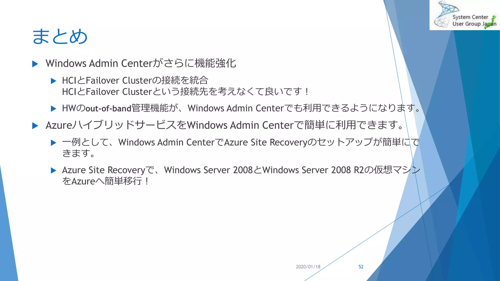 まとめ
 Windows Admin Centerがさらに機能強化
 HCIとFailover Clusterの接続を統合
HCIとFailover Clusterという接続先を考えなくて良いです！
 HWのout-of-band管理機能が、Windows Admin Centerでも利用できるようになります。
 AzureハイブリッドサービスをWindows Admin Centerで簡単に利用できます。
 一例として、Windows Admin CenterでAzure Site Recoveryのセットアップが簡単にで
きます。
 Azure Site Recoveryで、Windows Server 2008とWindows Server 2008 R2の仮想マシン
をAzureへ簡単移行！
2020/01/18 52
 