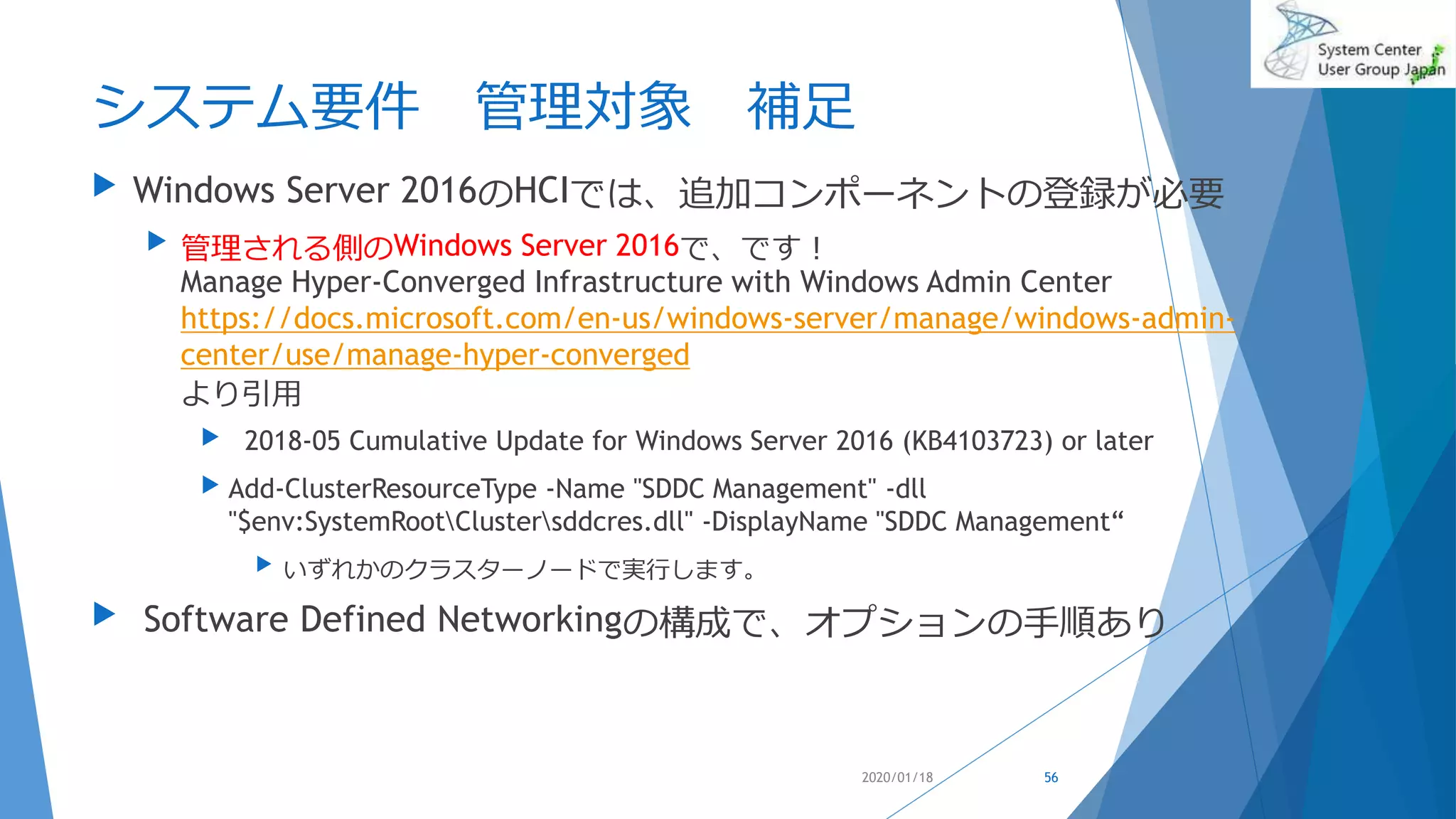 システム要件 管理対象 補足
 Windows Server 2016のHCIでは、追加コンポーネントの登録が必要
 管理される側のWindows Server 2016で、です！
Manage Hyper-Converged Infrastructure with Windows Admin Center
https://docs.microsoft.com/en-us/windows-server/manage/windows-admin-
center/use/manage-hyper-converged
より引用
 2018-05 Cumulative Update for Windows Server 2016 (KB4103723) or later
 Add-ClusterResourceType -Name "SDDC Management" -dll
"$env:SystemRootClustersddcres.dll" -DisplayName "SDDC Management“
 いずれかのクラスターノードで実行します。
 Software Defined Networkingの構成で、オプションの手順あり
2020/01/18 56
 