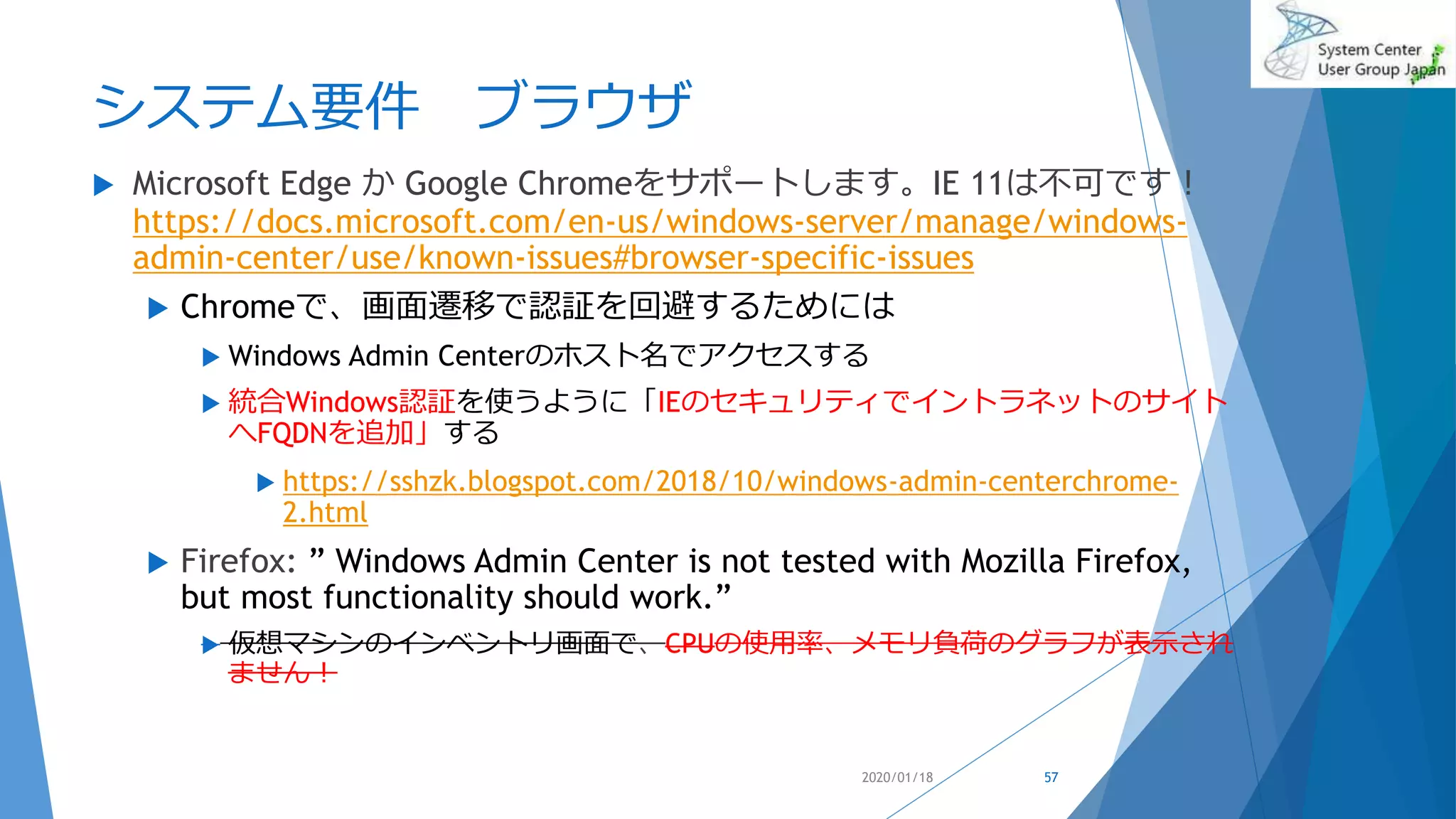 システム要件 ブラウザ
 Microsoft Edge か Google Chromeをサポートします。IE 11は不可です！
https://docs.microsoft.com/en-us/windows-server/manage/windows-
admin-center/use/known-issues#browser-specific-issues
 Chromeで、画面遷移で認証を回避するためには
 Windows Admin Centerのホスト名でアクセスする
 統合Windows認証を使うように「IEのセキュリティでイントラネットのサイト
へFQDNを追加」する
 https://sshzk.blogspot.com/2018/10/windows-admin-centerchrome-
2.html
 Firefox: ” Windows Admin Center is not tested with Mozilla Firefox,
but most functionality should work.”
 仮想マシンのインベントリ画面で、CPUの使用率、メモリ負荷のグラフが表示され
ません！
2020/01/18 57
 
