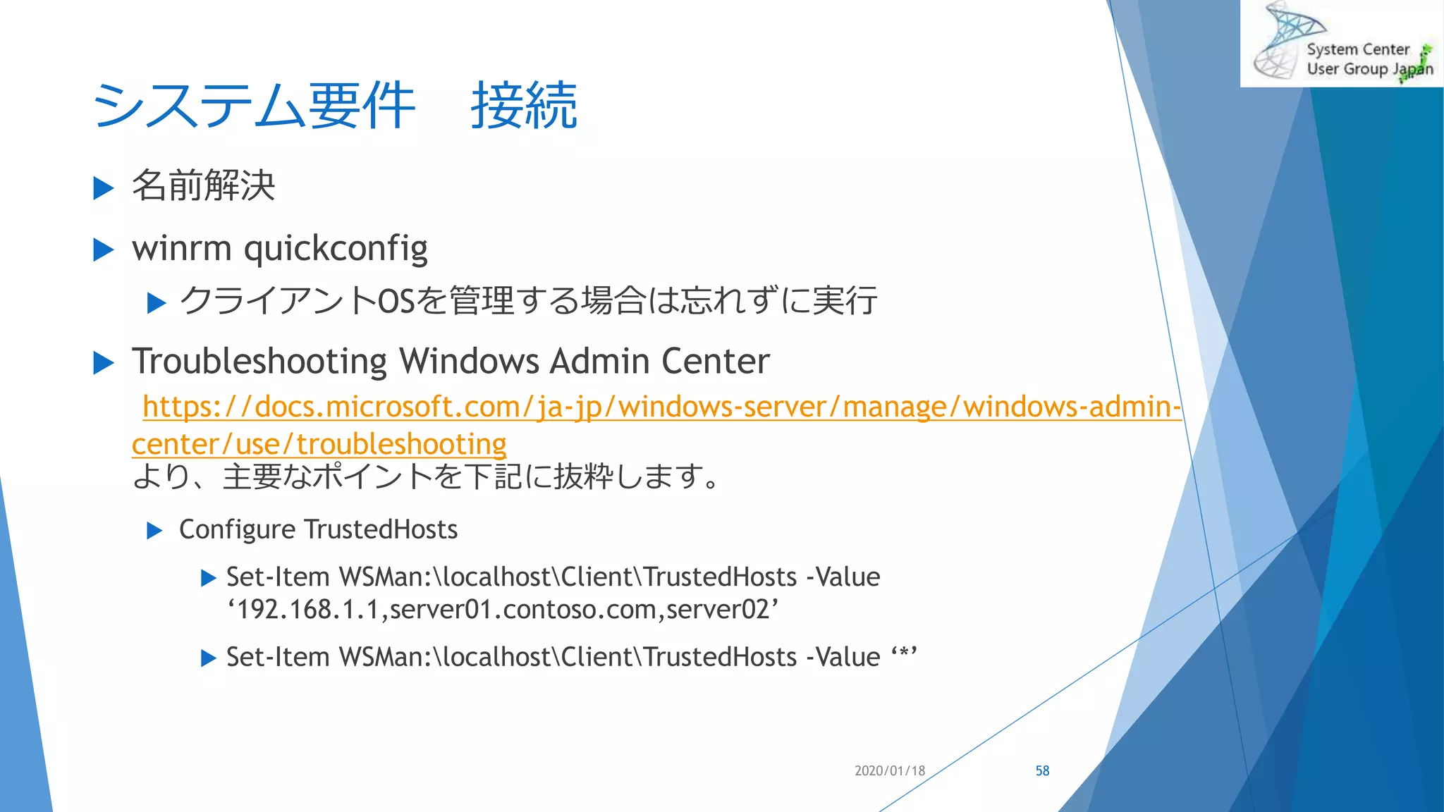 システム要件 接続
 名前解決
 winrm quickconfig
 クライアントOSを管理する場合は忘れずに実行
 Troubleshooting Windows Admin Center
https://docs.microsoft.com/ja-jp/windows-server/manage/windows-admin-
center/use/troubleshooting
より、主要なポイントを下記に抜粋します。
 Configure TrustedHosts
 Set-Item WSMan:localhostClientTrustedHosts -Value
‘192.168.1.1,server01.contoso.com,server02’
 Set-Item WSMan:localhostClientTrustedHosts -Value ‘*’
2020/01/18 58
 