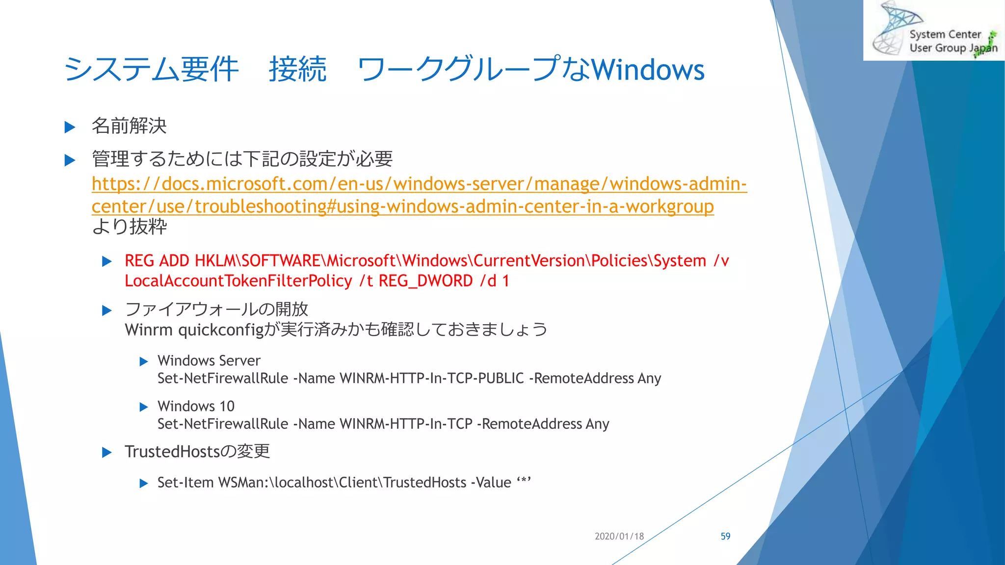 システム要件 接続 ワークグループなWindows
 名前解決
 管理するためには下記の設定が必要
https://docs.microsoft.com/en-us/windows-server/manage/windows-admin-
center/use/troubleshooting#using-windows-admin-center-in-a-workgroup
より抜粋
 REG ADD HKLMSOFTWAREMicrosoftWindowsCurrentVersionPoliciesSystem /v
LocalAccountTokenFilterPolicy /t REG_DWORD /d 1
 ファイアウォールの開放
Winrm quickconfigが実行済みかも確認しておきましょう
 Windows Server
Set-NetFirewallRule -Name WINRM-HTTP-In-TCP-PUBLIC -RemoteAddress Any
 Windows 10
Set-NetFirewallRule -Name WINRM-HTTP-In-TCP -RemoteAddress Any
 TrustedHostsの変更
 Set-Item WSMan:localhostClientTrustedHosts -Value ‘*’
2020/01/18 59
 
