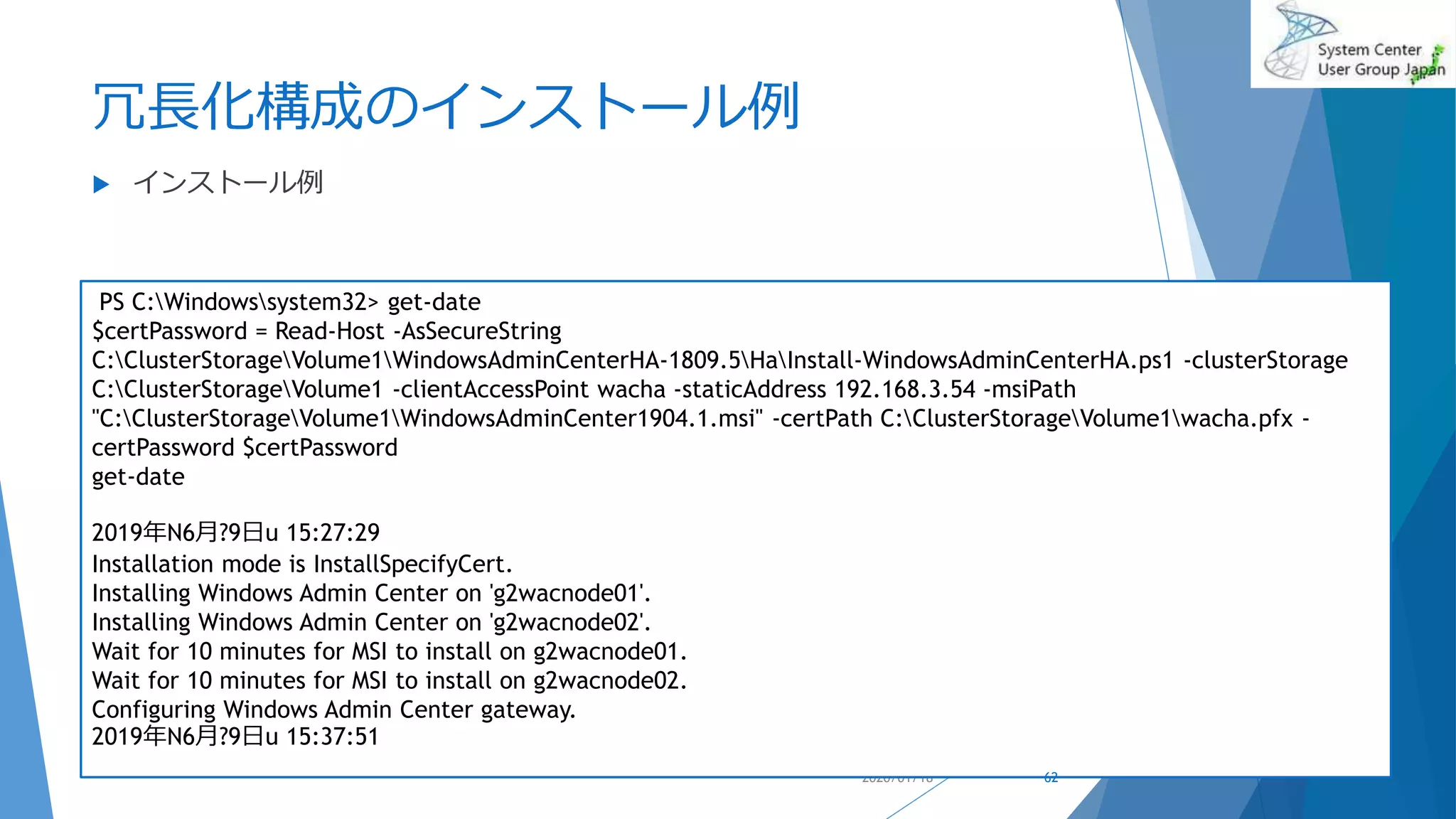 冗長化構成のインストール例
 インストール例
2020/01/18
PS C:Windowssystem32> get-date
$certPassword = Read-Host -AsSecureString
C:ClusterStorageVolume1WindowsAdminCenterHA-1809.5HaInstall-WindowsAdminCenterHA.ps1 -clusterStorage
C:ClusterStorageVolume1 -clientAccessPoint wacha -staticAddress 192.168.3.54 -msiPath
"C:ClusterStorageVolume1WindowsAdminCenter1904.1.msi" -certPath C:ClusterStorageVolume1wacha.pfx -
certPassword $certPassword
get-date
2019年N6月?9日u 15:27:29
Installation mode is InstallSpecifyCert.
Installing Windows Admin Center on 'g2wacnode01'.
Installing Windows Admin Center on 'g2wacnode02'.
Wait for 10 minutes for MSI to install on g2wacnode01.
Wait for 10 minutes for MSI to install on g2wacnode02.
Configuring Windows Admin Center gateway.
2019年N6月?9日u 15:37:51
62
 