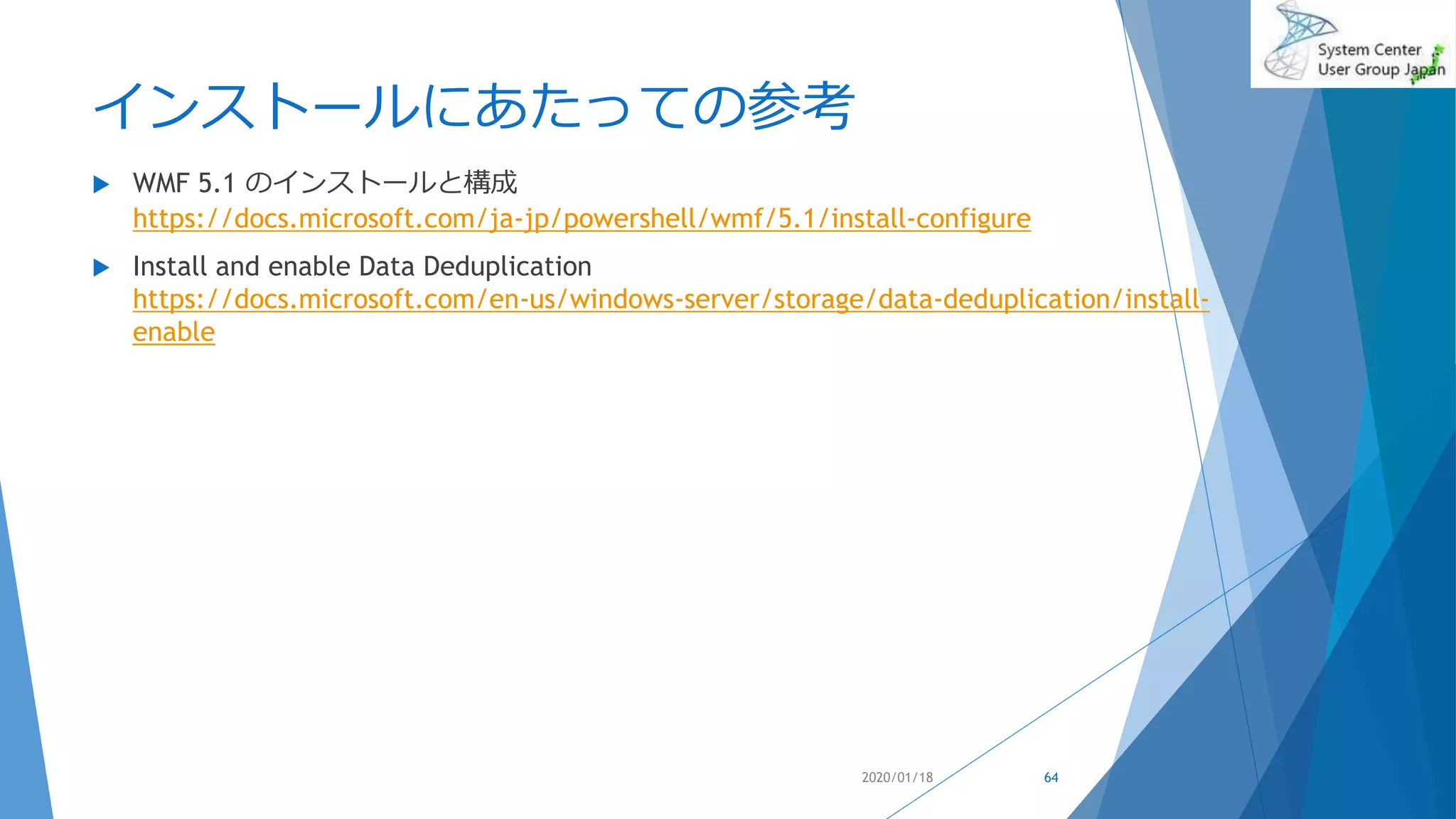 インストールにあたっての参考
 WMF 5.1 のインストールと構成
https://docs.microsoft.com/ja-jp/powershell/wmf/5.1/install-configure
 Install and enable Data Deduplication
https://docs.microsoft.com/en-us/windows-server/storage/data-deduplication/install-
enable
2020/01/18 64
 
