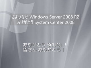 さようなら Windows Server 2008 R2
ありがとう System Center 2008
ありがとう SCUGJ ！
皆さん ありがとう！
 