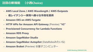 @ARS Meeting (20020/01/20)
עĿC СChoice)
? AWS Local Zone / AWS Wavelength / AWS Outposts
? ͥ쥤ƥ󥷩`gFֶؘΤṩ
? Amazon EKS on AWS Fargate
? HTTP APIs for Amazon API Gateway (Preview) V2
? Provisioned Concurrency for Lambda Functions
? Amazon RDS Proxy
? Amazon SageMaker Studio
? Amazon SageMaker Autopilot (DataRoboߤ)
? Amazon Braket (Preview) ӥԥ奿`
 