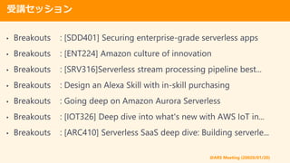 @ARS Meeting (20020/01/20)
vå
? Breakouts : [SDD401] Securing enterprise-grade serverless apps
? Breakouts : [ENT224] Amazon culture of innovation
? Breakouts : [SRV316]Serverless stream processing pipeline best...
? Breakouts : Design an Alexa Skill with in-skill purchasing
? Breakouts : Going deep on Amazon Aurora Serverless
? Breakouts : [IOT326] Deep dive into what's new with AWS IoT in...
? Breakouts : [ARC410] Serverless SaaS deep dive: Building serverle...
 