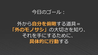 今日のゴール：
外から自分を俯瞰する道具＝
「外のモノサシ」の大切さを知り、
それを手にするために、
具体的に行動する
 