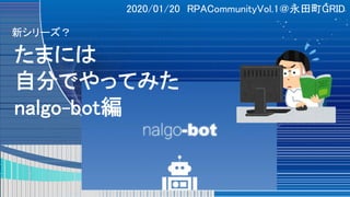 2020/01/20 RPACommunityVol.1＠永田町GRID
たまには
自分でやってみた
nalgo-bot編
新シリーズ？
 