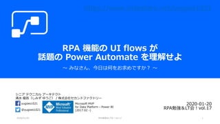 シニア テクニカル アーキテクト
清水 優吾（しみず ゆうご） / 株式会社セカンドファクトリー
@yugoes1021
yugoes1021 Microsoft MVP
for Data Platform - Power BI
(2017.02 -)
RPA 機能の UI flows が
話題の Power Automate を理解せよ
～ みなさん、今日は何をお求めですか？ ～
2020-01-20
RPA勉強＆LT会！vol.17
2020/01/20 RPA勉強＆LT会！vol.17 1
https://www.slideshare.net/yugoes1021
 