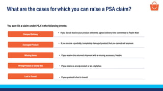 What are the cases for which you can raise a PSA claim?
You can file a claim under PSA in the following events:
Delayed Delivery
• If you do not receive your product within the agreed delivery time committed by Paytm Mall
Damaged Product
• If you receive a partially/completely damaged product that you cannot sell anymore
Missing Items • If you receive the returned shipment with a missing accessory/freebie
Wrong Product or Empty Box • If you receive a wrong product or an empty box
Lost in Transit • If your product is lost in transit
 