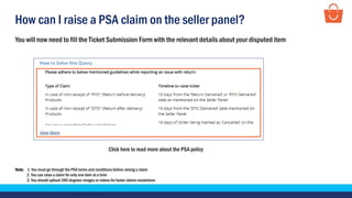 How can I raise a PSA claim on the seller panel?
Click here to read more about the PSA policy
You will now need to fill the Ticket Submission Form with the relevant details about your disputed item
Note: 1. You must go through the PSA terms and conditions before raising a claim
2. You can raise a claim for only one item at a time
3. You should upload 360-degrees images or videos for faster claims resolutions
 